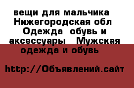 вещи для мальчика - Нижегородская обл. Одежда, обувь и аксессуары » Мужская одежда и обувь   